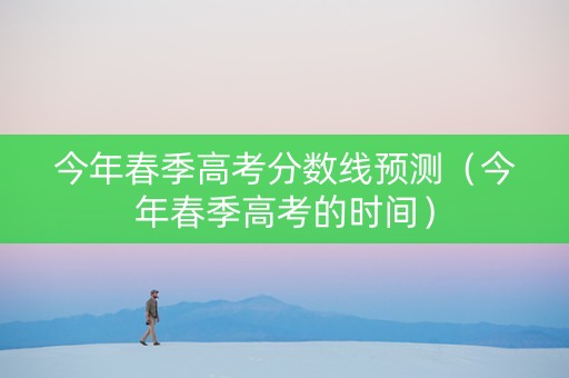 今年春季高考分数线预测（今年春季高考的时间）