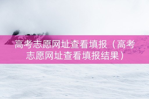 高考志愿网址查看填报（高考志愿网址查看填报结果）