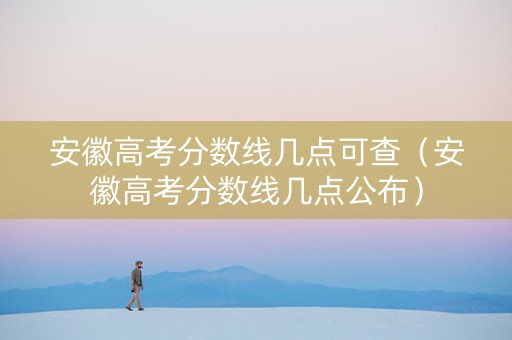 安徽高考分数线几点可查（安徽高考分数线几点公布）