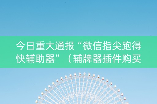 今日重大通报“微信指尖跑得快辅助器”（辅牌器插件购买)