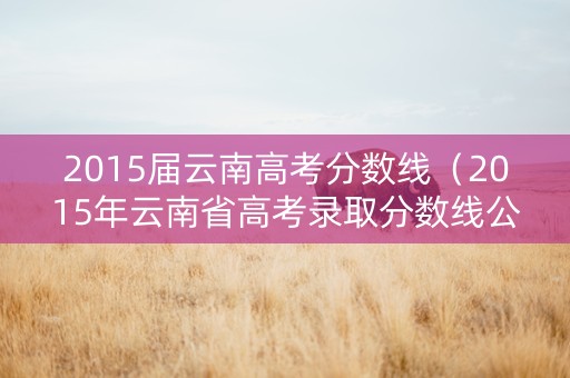 2015届云南高考分数线（2015年云南省高考录取分数线公布）