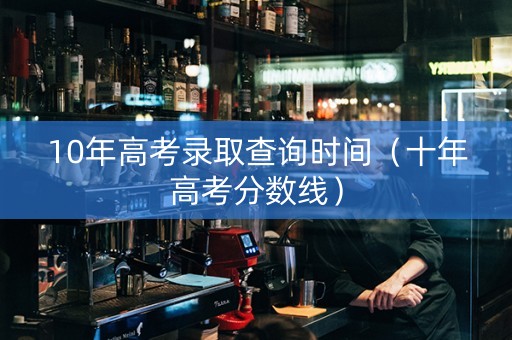 10年高考录取查询时间（十年高考分数线）