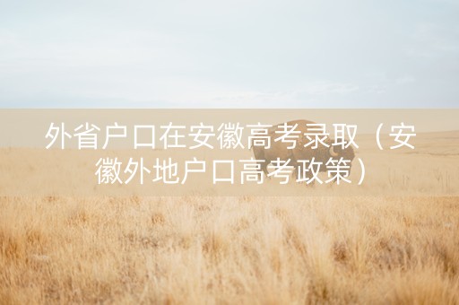 外省户口在安徽高考录取（安徽外地户口高考政策）