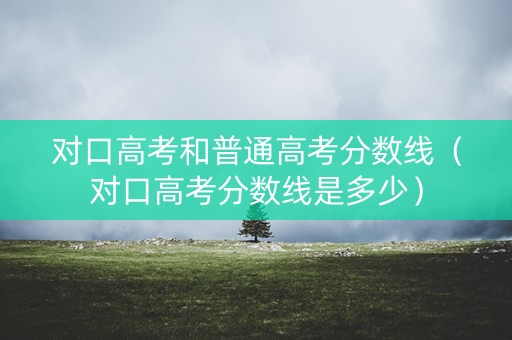 对口高考和普通高考分数线（对口高考分数线是多少）