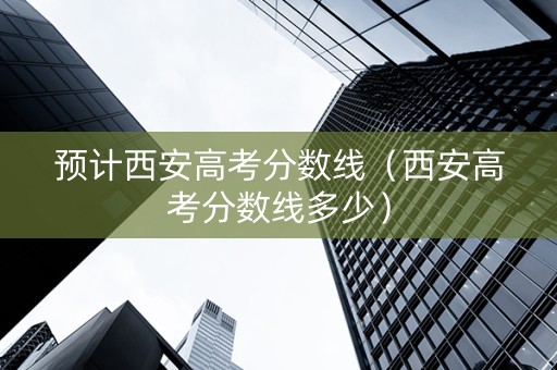 预计西安高考分数线（西安高考分数线多少）