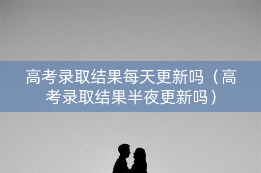 高考录取结果每天更新吗（高考录取结果半夜更新吗）