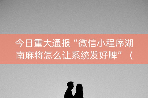 今日重大通报“微信小程序湖南麻将怎么让系统发好牌”（胜负规律拿好牌)