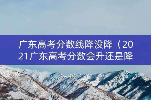 广东高考分数线降没降（2021广东高考分数会升还是降）
