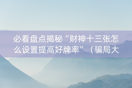 必看盘点揭秘“财神十三张怎么设置提高好牌率”（骗局大揭秘)