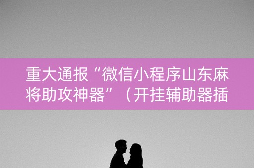 重大通报“微信小程序山东麻将助攻神器”（开挂辅助器插件)