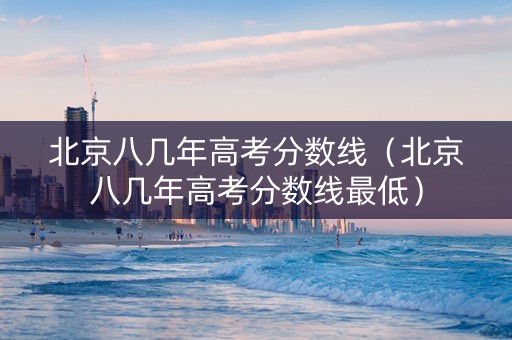 北京八几年高考分数线（北京八几年高考分数线最低）