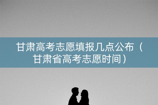 甘肃高考志愿填报几点公布（甘肃省高考志愿时间）