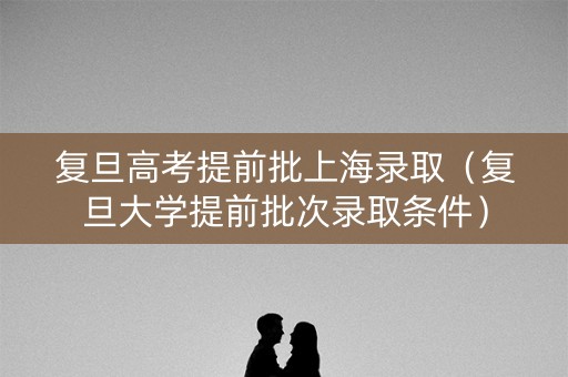 复旦高考提前批上海录取（复旦大学提前批次录取条件）