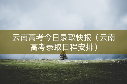 云南高考今日录取快报（云南高考录取日程安排）