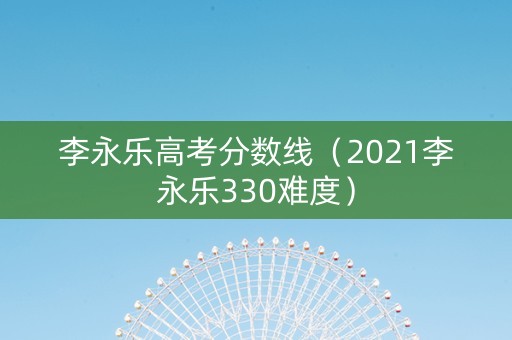 李永乐高考分数线（2021李永乐330难度）