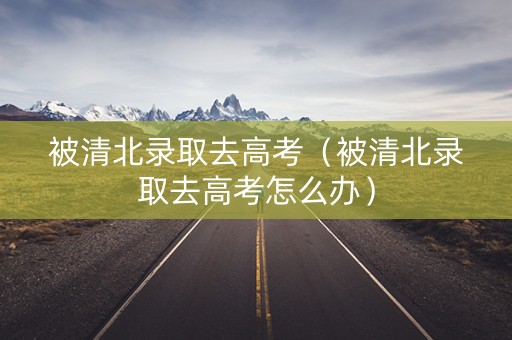 被清北录取去高考（被清北录取去高考怎么办）