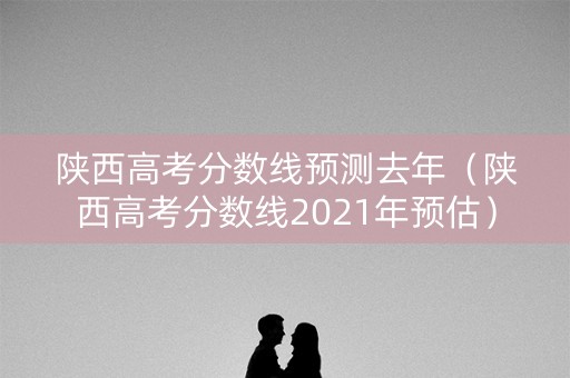 陕西高考分数线预测去年（陕西高考分数线2021年预估）