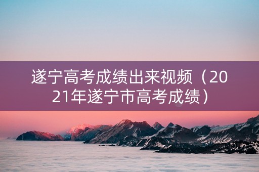 遂宁高考成绩出来视频（2021年遂宁市高考成绩）