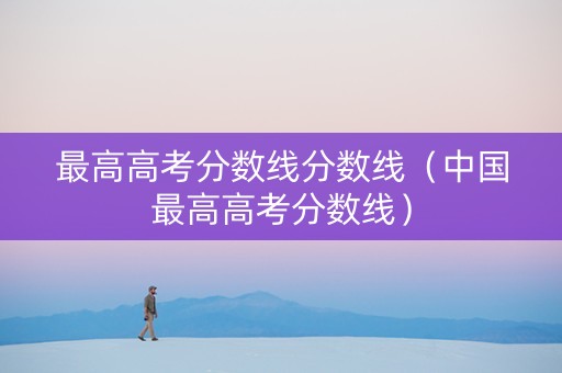 最高高考分数线分数线（中国最高高考分数线）