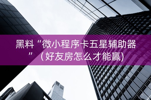 黑料“微小程序卡五星辅助器”（好友房怎么才能赢)