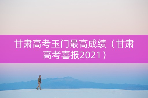 甘肃高考玉门最高成绩（甘肃高考喜报2021）