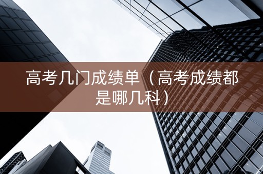 高考几门成绩单（高考成绩都是哪几科）
