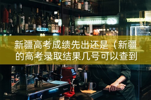 新疆高考成绩先出还是（新疆的高考录取结果几号可以查到）