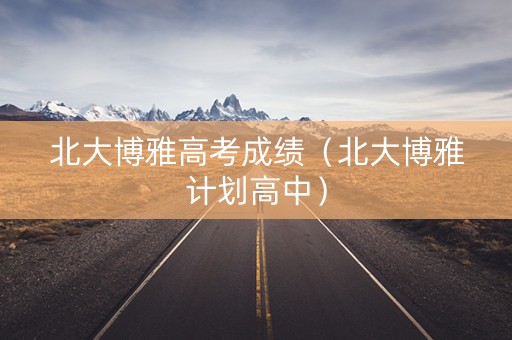 北大博雅高考成绩（北大博雅计划高中）