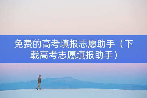 免费的高考填报志愿助手（下载高考志愿填报助手）
