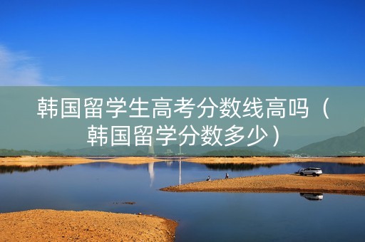 韩国留学生高考分数线高吗（韩国留学分数多少）