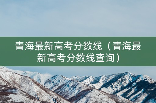 青海最新高考分数线（青海最新高考分数线查询）