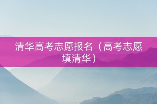 清华高考志愿报名（高考志愿填清华）
