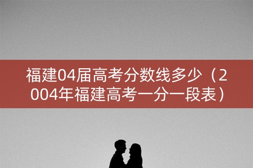 福建04届高考分数线多少（2004年福建高考一分一段表）