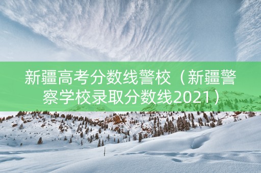 新疆高考分数线警校(新疆警察学校录取分数线2021) 新疆高考分数线警校(新疆警察学校录取分数线2021)
