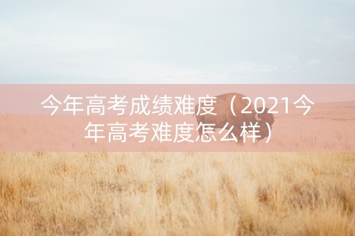 今年高考成绩难度（2021今年高考难度怎么样）