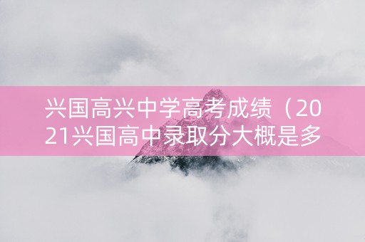 兴国高兴中学高考成绩（2021兴国高中录取分大概是多少）