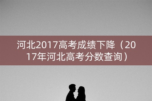 河北2017高考成绩下降（2017年河北高考分数查询）