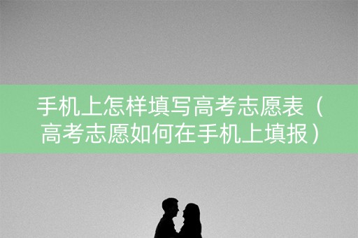手机上怎样填写高考志愿表（高考志愿如何在手机上填报）