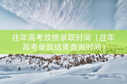 往年高考放榜录取时间（往年高考录取结果查询时间）