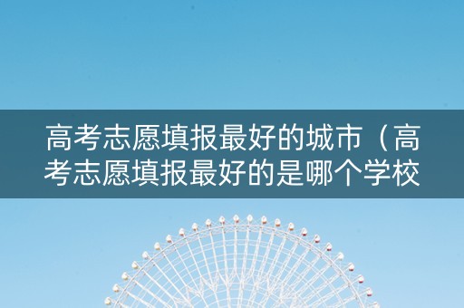 高考志愿填报最好的城市（高考志愿填报最好的是哪个学校）