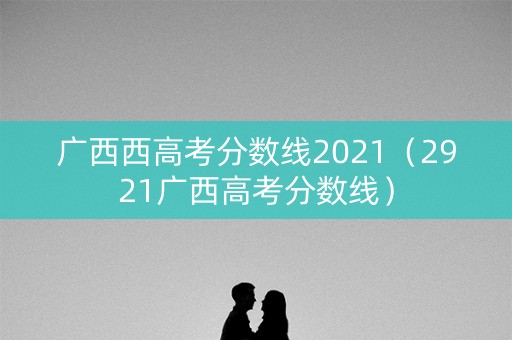 广西西高考分数线2021（2921广西高考分数线）