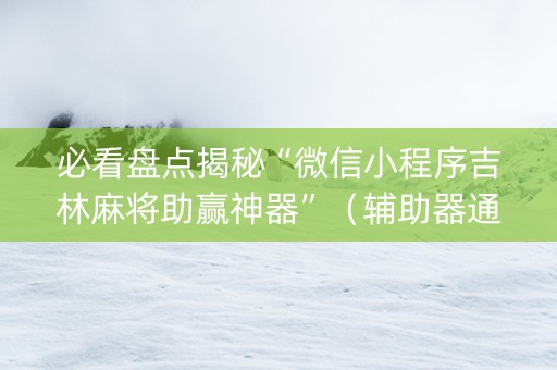 必看盘点揭秘“微信小程序吉林麻将助赢神器”（辅助器通用版)