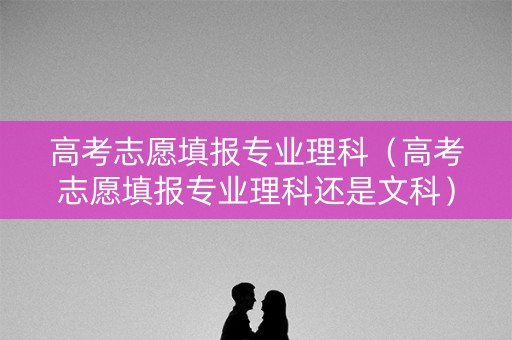 高考志愿填报专业理科（高考志愿填报专业理科还是文科）