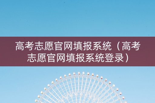 高考志愿官网填报系统（高考志愿官网填报系统登录）