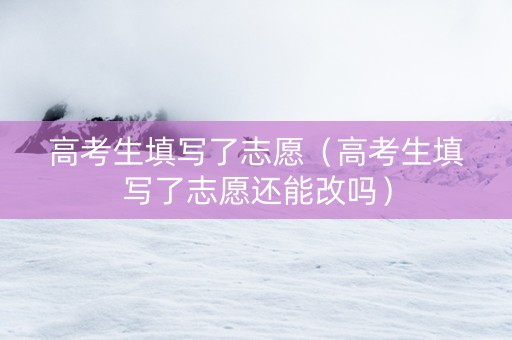 高考生填写了志愿（高考生填写了志愿还能改吗）
