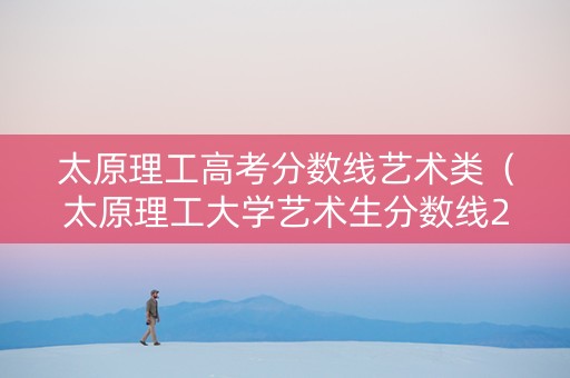 太原理工高考分数线艺术类（太原理工大学艺术生分数线2021）