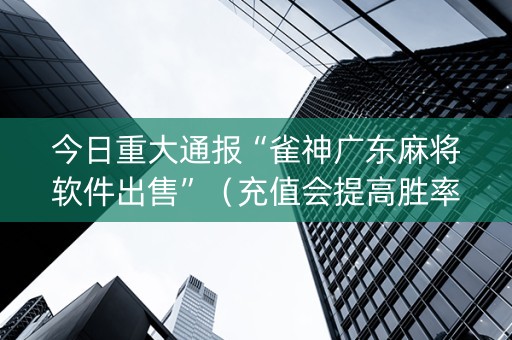 今日重大通报“雀神广东麻将软件出售”（充值会提高胜率么)