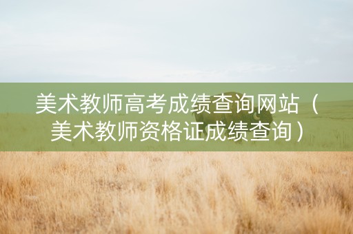 美术教师高考成绩查询网站（美术教师资格证成绩查询）