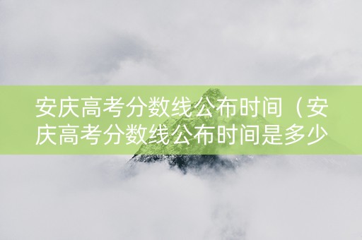安庆高考分数线公布时间（安庆高考分数线公布时间是多少）