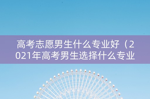 高考志愿男生什么专业好（2021年高考男生选择什么专业好）
